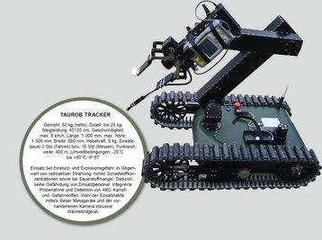 TAUROB TRACKER: Gewicht: 60 kg (netto), Zulast: bis 25 kg, Steigleistung: 45°/35 cm, Geschwindigkeit: max. 8 km/h, Länge: 1 000 mm, max. Höhe: 1 500 mm, Breite: 580 mm, Hebekraft: 5 kg, Einsatzdauer 2 Std (Fahren) bzw. 10 Std (Messen), Funkreichweite: 400 m, Umweltbedingungen: -20°C  bis +60°C, IP 67. Einsatz bei Einsturz- und Explosionsgefahr, in Gegenwart von radioaktiver Strahlung, hohen Schadstoffkonzentrationen sowie bei Sauerstoffmangel. Dadurch keine Gefährdung von Einsatzpersonal. Integrierte Probenahme und Detektion von ABC-Kampf- und -Gefahrstoffen. Wahl der Einsatztaktik mittels dieser Messgeräte und der vorhandenenen Kamera inklusive Wärmebildgerät. (Foto: Entwicklungsabteilung/TherMilAk)